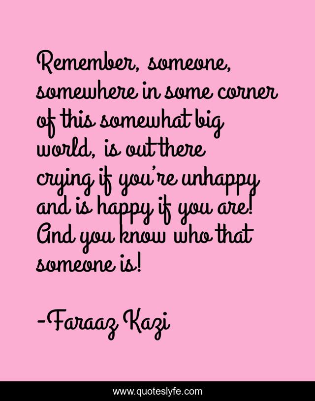 Remember, someone, somewhere in some corner of this somewhat big world, is out there crying if you’re unhappy and is happy if you are! And you know who that someone is!