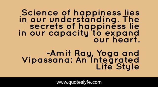 Science of happiness lies in our understanding. The secrets of happiness lie in our capacity to expand our heart.