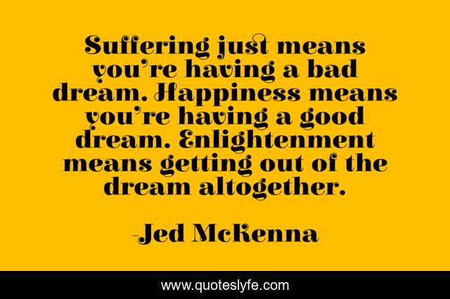 Suffering just means you’re having a bad dream. Happiness means you’re having a good dream. Enlightenment means getting out of the dream altogether.