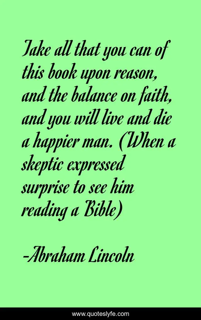 Take all that you can of this book upon reason, and the balance on faith, and you will live and die a happier man. (When a skeptic expressed surprise to see him reading a Bible)