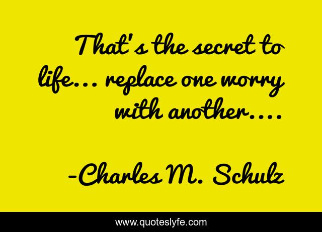 That's the secret to life... replace one worry with another....