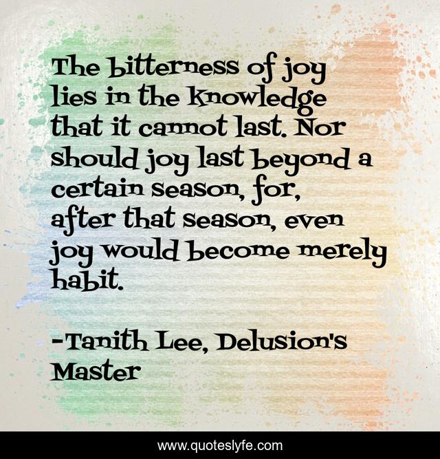 The bitterness of joy lies in the knowledge that it cannot last. Nor should joy last beyond a certain season, for, after that season, even joy would become merely habit.