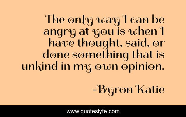 The only way I can be angry at you is when I have thought, said, or done something that is unkind in my own opinion.