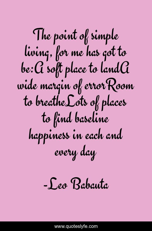 The point of simple living, for me has got to be:A soft place to landA wide margin of errorRoom to breatheLots of places to find baseline happiness in each and every day
