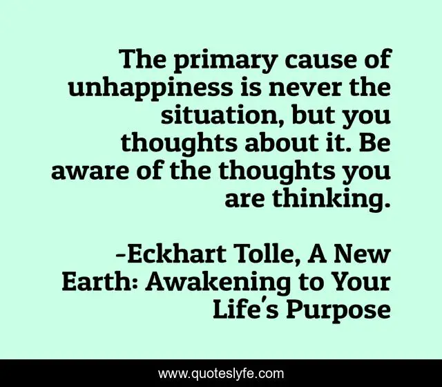 The primary cause of unhappiness is never the situation, but you thoughts about it. Be aware of the thoughts you are thinking.