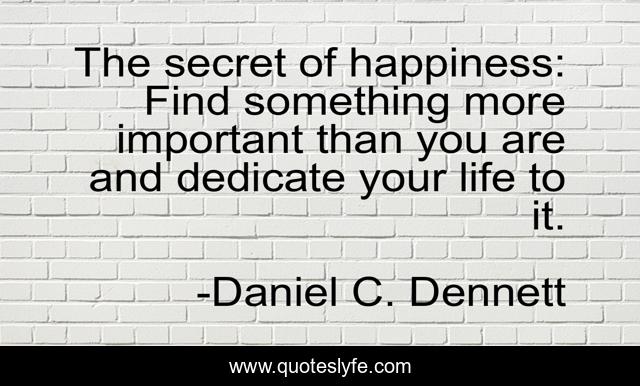 The secret of happiness: Find something more important than you are and dedicate your life to it.