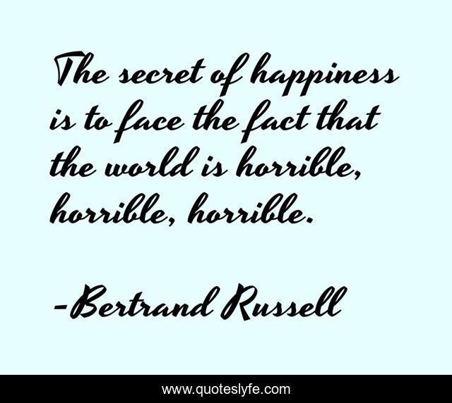 The secret of happiness is to face the fact that the world is horrible, horrible, horrible.