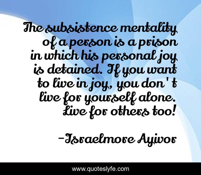 The subsistence mentality of a person is a prison in which his personal joy is detained. If you want to live in joy, you don't live for yourself alone. Live for others too!