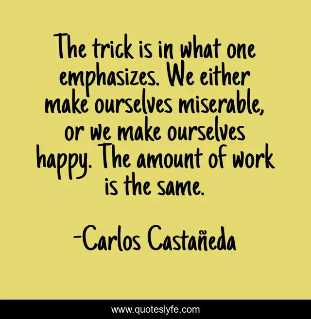 The trick is in what one emphasizes. We either make ourselves miserable, or we make ourselves happy. The amount of work is the same.