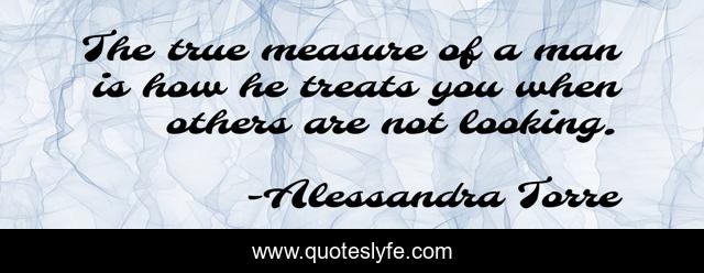 The true measure of a man is how he treats you when others are not looking.