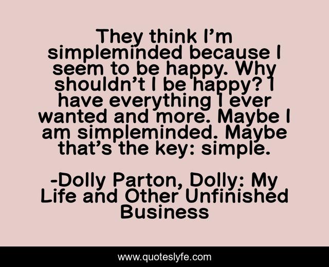 They think I’m simpleminded because I seem to be happy. Why shouldn’t I be happy? I have everything I ever wanted and more. Maybe I am simpleminded. Maybe that’s the key: simple.