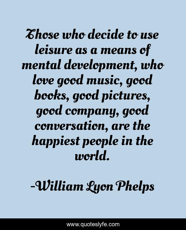 Those who decide to use leisure as a means of mental development, who love good music, good books, good pictures, good company, good conversation, are the happiest people in the world.