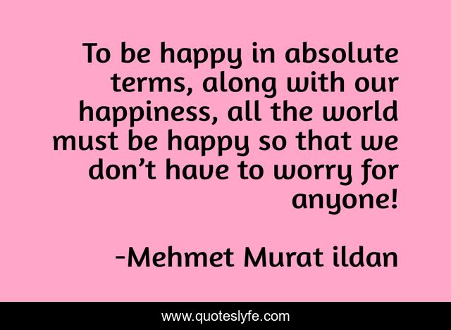 To be happy in absolute terms, along with our happiness, all the world must be happy so that we don’t have to worry for anyone!