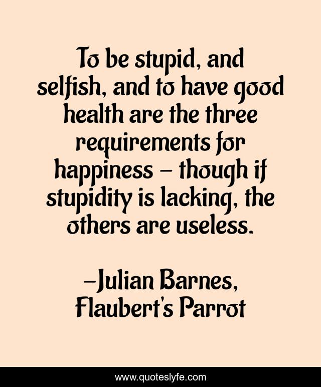 To be stupid, and selfish, and to have good health are the three requirements for happiness - though if stupidity is lacking, the others are useless.
