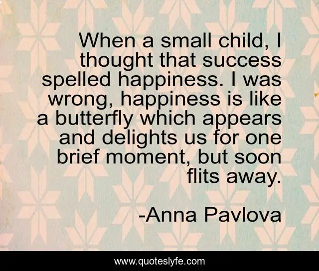 When a small child, I thought that success spelled happiness. I was wrong, happiness is like a butterfly which appears and delights us for one brief moment, but soon flits away.