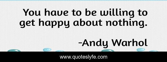 You have to be willing to get happy about nothing.