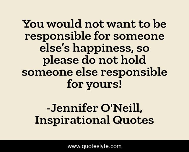 You would not want to be responsible for someone else’s happiness, so please do not hold someone else responsible for yours!