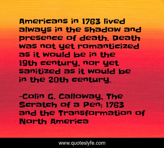 Americans in 1763 lived always in the shadow and presence of death. Death was not yet romanticized as it would be in the 19th century, nor yet sanitized as it would be in the 20th century.