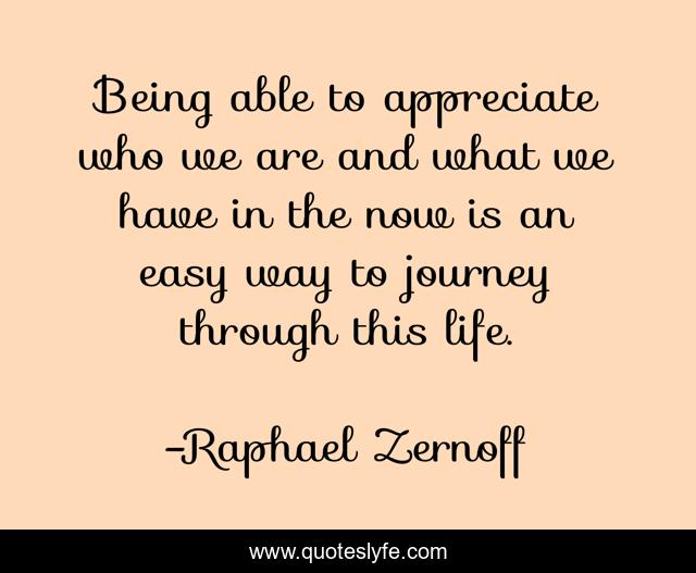 Being able to appreciate who we are and what we have in the now is an easy way to journey through this life.
