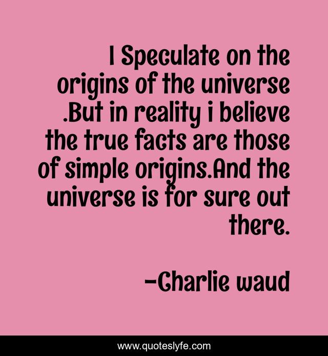 I Speculate on the origins of the universe .But in reality i believe the true facts are those of simple origins.And the universe is for sure out there.