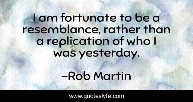 I am fortunate to be a resemblance, rather than a replication of who I was yesterday.