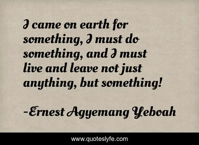 I came on earth for something, I must do something, and I must live and leave not just anything, but something!
