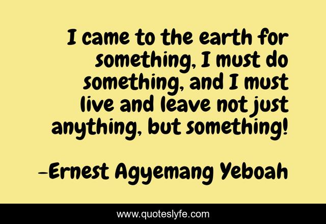 I came to the earth for something, I must do something, and I must live and leave not just anything, but something!