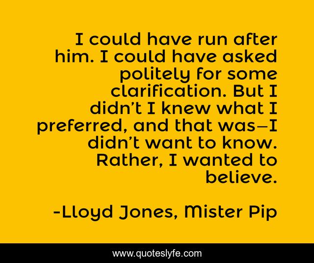 I could have run after him. I could have asked politely for some clarification. But I didn’t I knew what I preferred, and that was—I didn’t want to know. Rather, I wanted to believe.