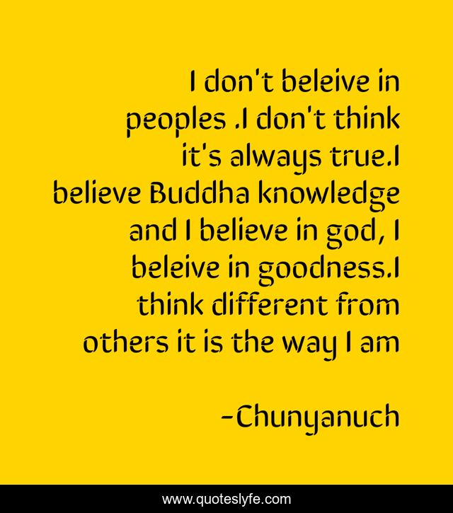 I don't beleive in peoples .I don't think it's always true.I believe Buddha knowledge and I believe in god, I beleive in goodness.I think different from others it is the way I am