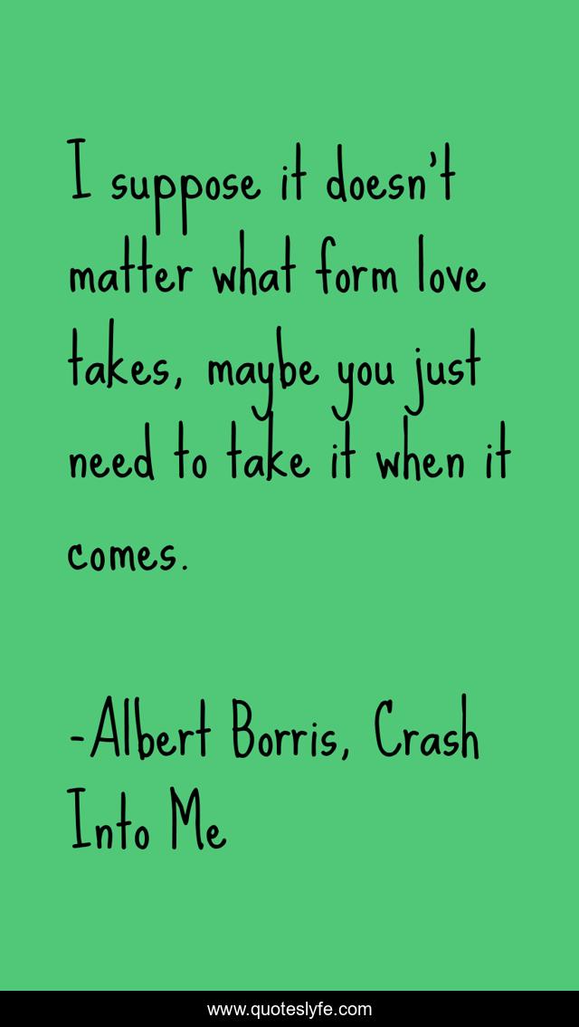 I suppose it doesn't matter what form love takes, maybe you just need to take it when it comes.