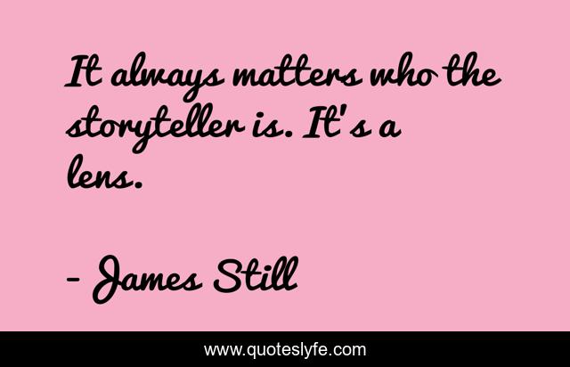It always matters who the storyteller is. It’s a lens.