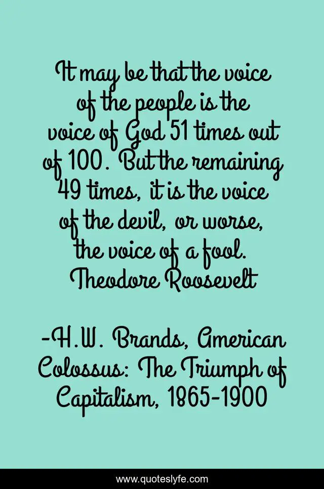 It may be that the voice of the people is the voice of God 51 times out of 100. But the remaining 49 times, it is the voice of the devil, or worse, the voice of a fool. Theodore Roosevelt