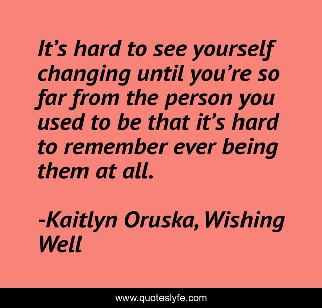 It’s hard to see yourself changing until you’re so far from the person you used to be that it’s hard to remember ever being them at all.