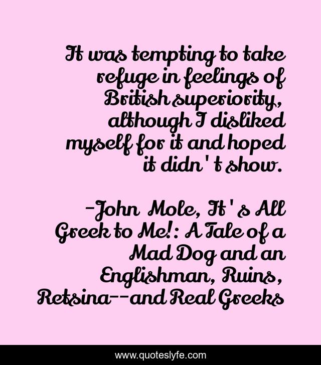 It was tempting to take refuge in feelings of British superiority, although I disliked myself for it and hoped it didn't show.