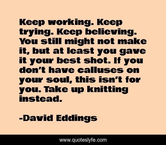 Keep working. Keep trying. Keep believing. You still might not make it, but at least you gave it your best shot. If you don’t have calluses on your soul, this isn’t for you. Take up knitting instead.