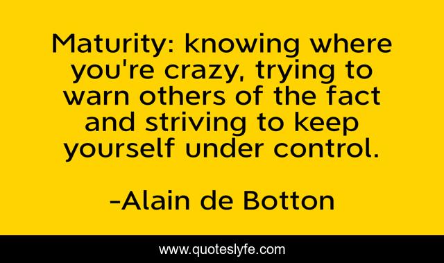 Maturity: knowing where you're crazy, trying to warn others of the fact and striving to keep yourself under control.