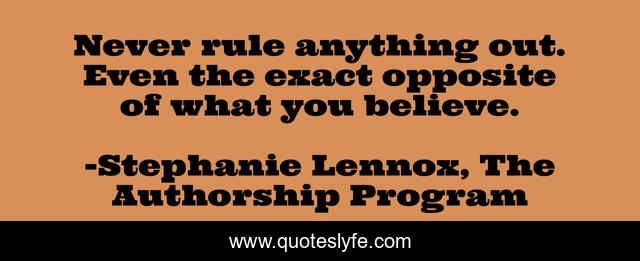 Never rule anything out. Even the exact opposite of what you believe.