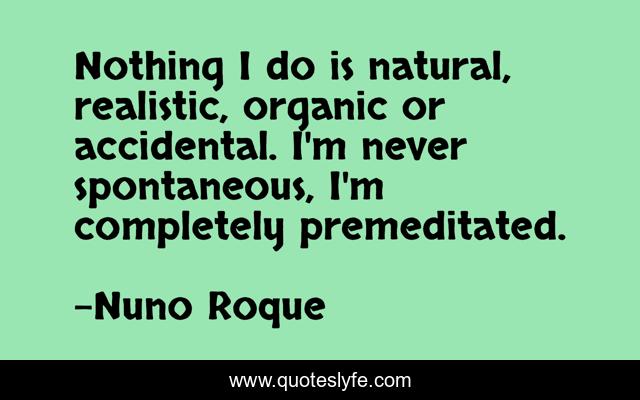 Nothing I do is natural, realistic, organic or accidental. I'm never spontaneous, I'm completely premeditated.