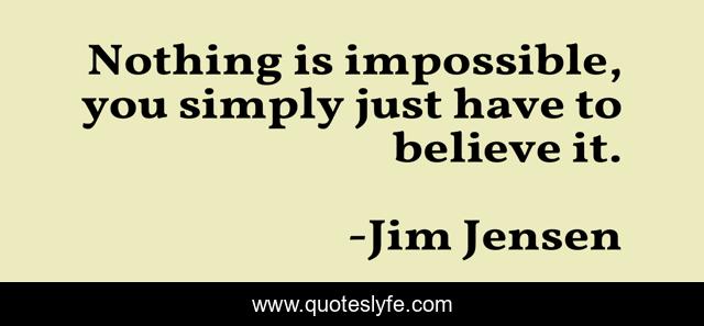 Nothing is impossible, you simply just have to believe it.