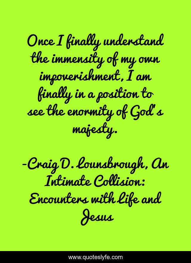 Once I finally understand the immensity of my own impoverishment, I am finally in a position to see the enormity of God’s majesty.