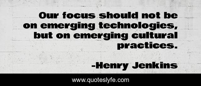 Our focus should not be on emerging technologies, but on emerging cultural practices.
