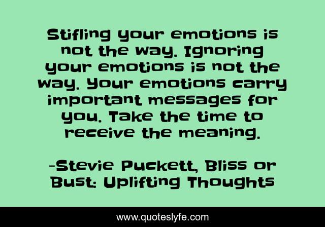 Stifling your emotions is not the way. Ignoring your emotions is not the way. Your emotions carry important messages for you. Take the time to receive the meaning.