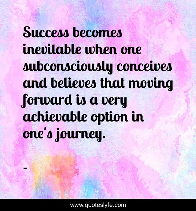 Success becomes inevitable when one subconsciously conceives and believes that moving forward is a very achievable option in one's journey.
