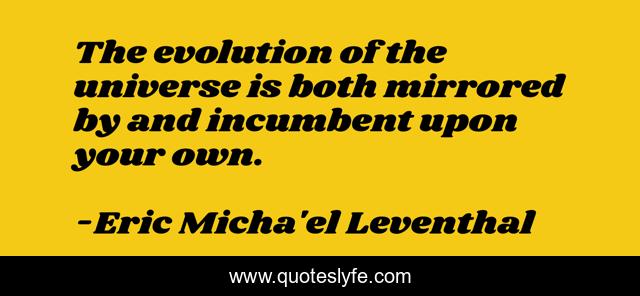 The evolution of the universe is both mirrored by and incumbent upon your own.