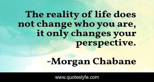 The reality of life does not change who you are, it only changes your perspective.