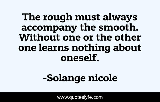 The rough must always accompany the smooth. Without one or the other one learns nothing about oneself.