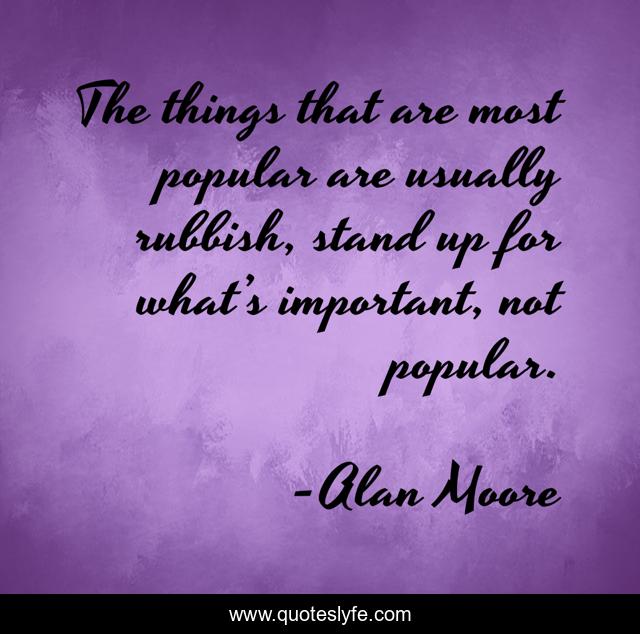 The things that are most popular are usually rubbish, stand up for what’s important, not popular.