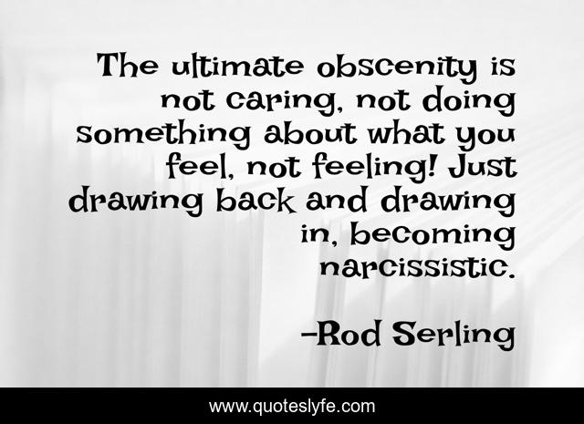 The ultimate obscenity is not caring, not doing something about what you feel, not feeling! Just drawing back and drawing in, becoming narcissistic.