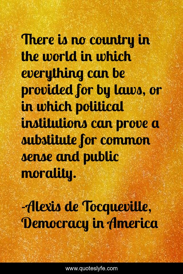 There is no country in the world in which everything can be provided for by laws, or in which political institutions can prove a substitute for common sense and public morality.