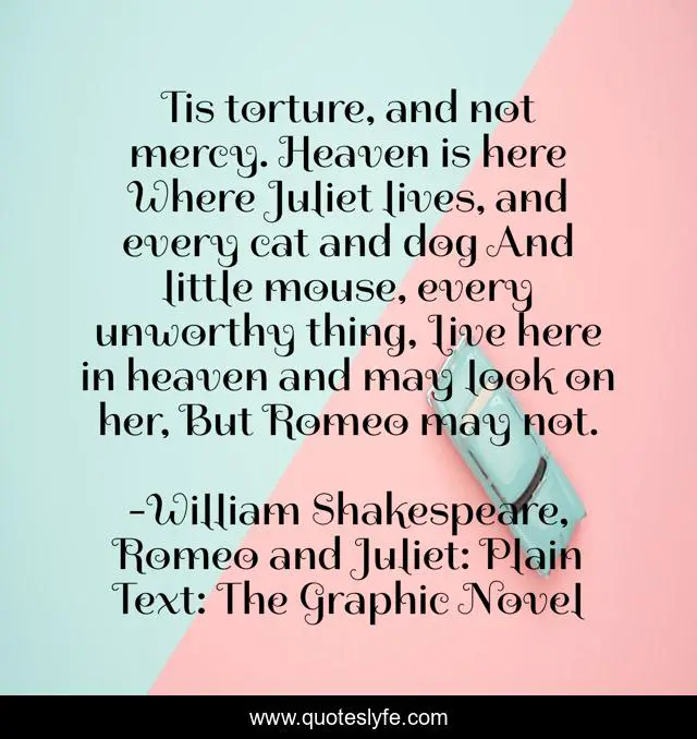 Tis torture, and not mercy. Heaven is here Where Juliet lives, and every cat and dog And little mouse, every unworthy thing, Live here in heaven and may look on her, But Romeo may not.